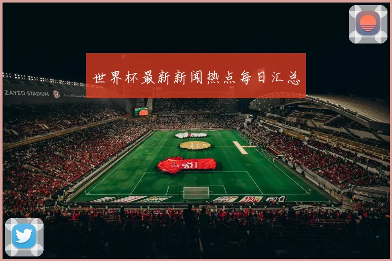 世界杯最新新闻热点每日汇总